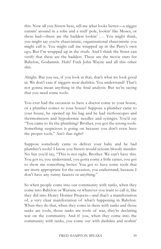 this. Now all you Sisters here, tell me what looks better—a nigger runnin’ around in a robe and a staff pole, lookin” like Moses, or these bad—these are the baddest lookin’ ... You might think, you might say you’re chauvinistic, organizational chauvinistic you might call it. You might call me wrapped up in the Party’s own ego. But P’m wrapped up in the truth. And I think the Sister can verify that these are the baddest. These are the movie stars for Babylon, Godamnit. Hub? Fuck John Wayne and all this other shit,  Aleight. But you see, if you look at that, that’s what we look good in. We don’t care if niggers wear dashikis. You understand? That’s not gonna mean anything in the final analysis. But we’re saying that you need some tools.  You ever had the oceasion to have a dactor come to your house, or a plumber comes to your house? Suppose a plumber came to your house, he opened up his bag and he had stethoscopes and thermometers and hypodermic needles and syringes. Youd say “You came to fix the plumbing? Brother, you got the wrong tools. Something suspicious is going on because you don’t even have the proper tools” Ain’t that right?  Suppose somebody came to deliver your baby and he had plumber’s tools? I know you Sisters would scream bloody murder. No but youd say, “This is not right, Brother. We can’t have this, You got to, you understand, you gotta come a little easier, you got to show me something better. You got to have some tools that are more appropriate for the occasion, you understand, because | don’t have any runny faucets or anything.”  So when people come into our community with tanks, when they come into Babylon or Warsaw, or whatever you want to call it like they did into Henry Horner Projects—and that’s a manifestation of, a very clear manifestation of what’s happening in Babylon. When they do that, when they come in there with tanks and those tanks are tools, those tanks are tools of war, they’re declaring war on the community. And if you, when they come into the community with tanks, you come out with dashikis and nothin’  FRED HAMPTON SPEAKS » 